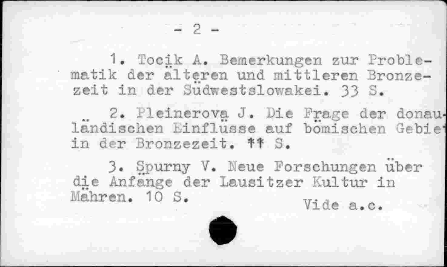 ﻿2
1.	Тосік A. Bemerkungen zur Problematik der alteren und mittleren Bronzezeit in der Sudwestslowakei. 33 S.
2.	Pleinerova J. Die Frage der donau ländischen Linflüsse auf bömischen Gebie in der Bronzezeit. tT S.
3.	Spurny V. Neue Forschungen über
die Anfänge der Lausitzer Kultur in Mahren. 10 S,	Ir. j